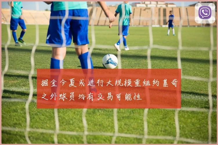 掘金今夏或进行大规模重组约基奇之外球员均有交易可能性