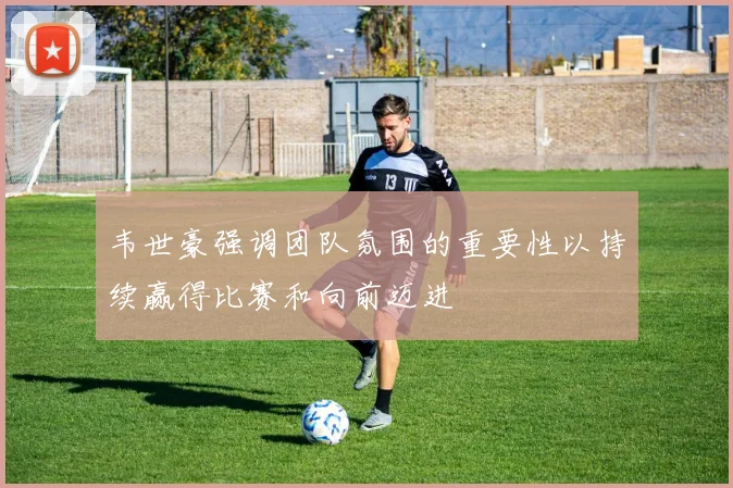 韦世豪强调团队氛围的重要性以持续赢得比赛和向前迈进