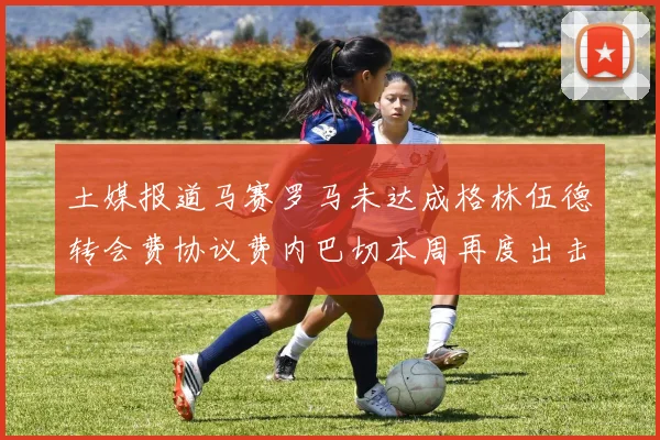 土媒报道马赛罗马未达成格林伍德转会费协议费内巴切本周再度出击