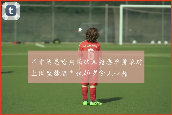 不幸消息哈利伯顿未婚妻单身派对上闺蜜骤逝年仅26岁令人心痛