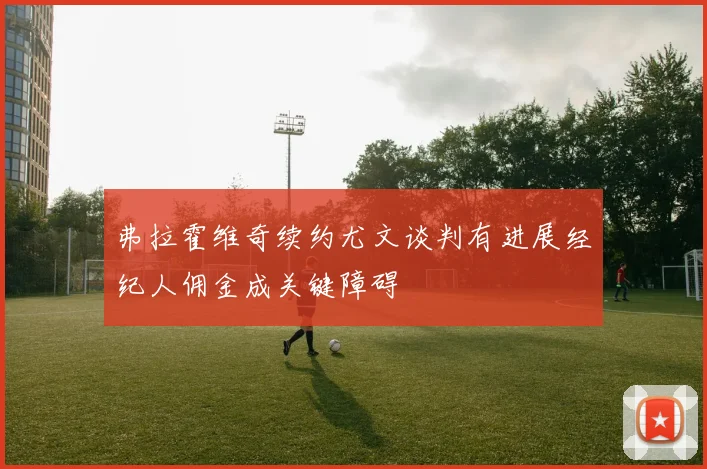 弗拉霍维奇续约尤文谈判有进展经纪人佣金成关键障碍