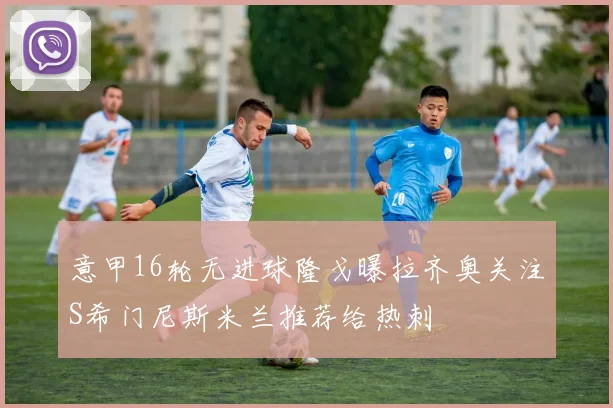 意甲16轮无进球隆戈曝拉齐奥关注S希门尼斯米兰推荐给热刺