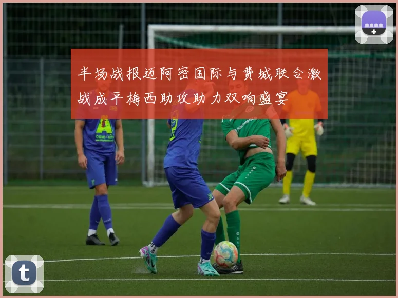 半场战报迈阿密国际与费城联合激战成平梅西助攻助力双响盛宴