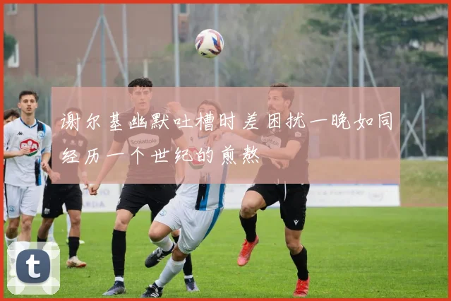 谢尔基幽默吐槽时差困扰一晚如同经历一个世纪的煎熬