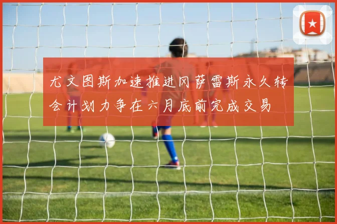 尤文图斯加速推进冈萨雷斯永久转会计划力争在六月底前完成交易