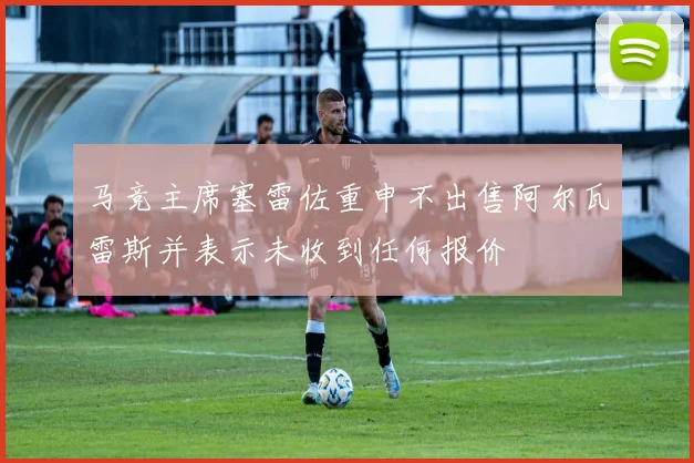 马竞主席塞雷佐重申不出售阿尔瓦雷斯并表示未收到任何报价