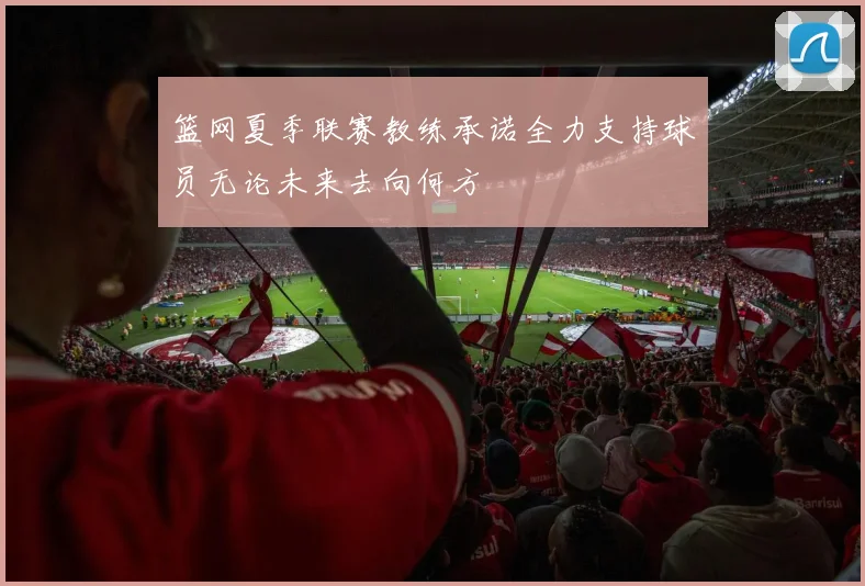 篮网夏季联赛教练承诺全力支持球员无论未来去向何方