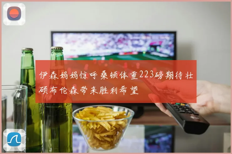 伊森妈妈惊呼桑顿体重223磅期待壮硕布伦森带来胜利希望