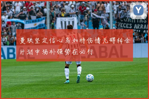 曼联坚定信心乌加特伤情无碍转会计划中场补强势在必行