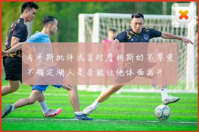 考辛斯批评流言对詹姆斯的不尊重不确定湖人是否能让他体面离开