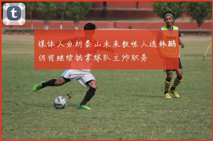 媒体人分析泰山未来教练人选韩鹏仍将继续执掌球队主帅职务