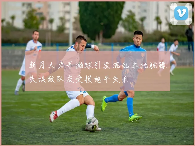 新月大力手抛球引发混乱本托犹豫失误致队友受损绝平失利