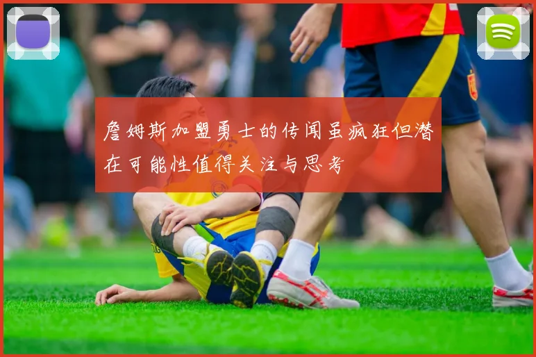 詹姆斯加盟勇士的传闻虽疯狂但潜在可能性值得关注与思考