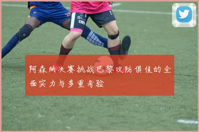 阿森纳决赛挑战巴黎攻防俱佳的全面实力与多重考验