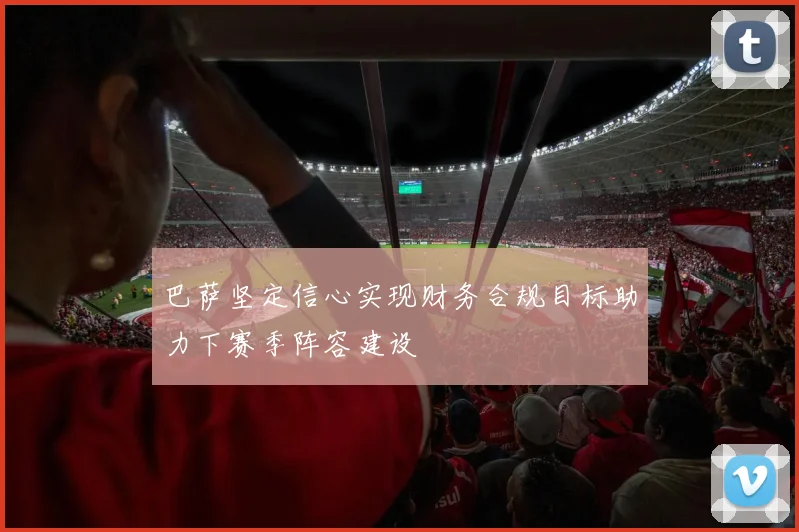 巴萨坚定信心实现财务合规目标助力下赛季阵容建设