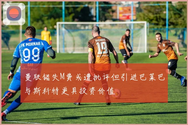 曼联错失M费或遭批评但引进巴莱巴与斯科特更具投资价值